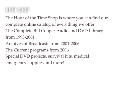 HOTT SHOP
The Hour of the Time Shop is where you can find our complete online catalog of everything we offer!
The Complete Bill Cooper Audio and DVD Library from 1993-2001
Archives of Broadcasts from 2001-2006
The Current programs from 2006
Special DVD projects, survival kits, medical emergency supplies and more!

Please support us by donating to receive any of these great items!